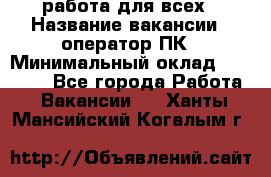 работа для всех › Название вакансии ­ оператор ПК › Минимальный оклад ­ 15 000 - Все города Работа » Вакансии   . Ханты-Мансийский,Когалым г.